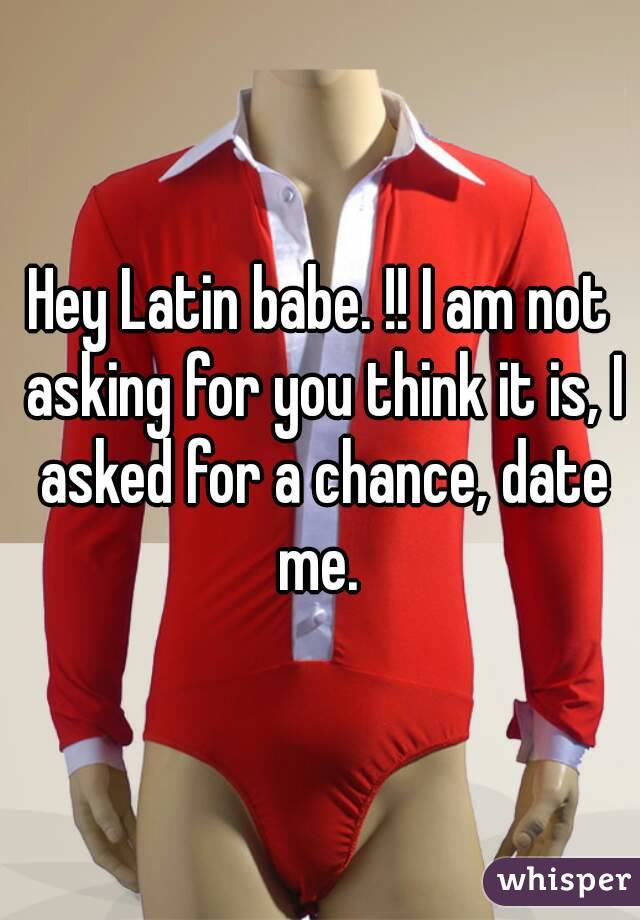 Hey Latin babe. !! I am not asking for you think it is, I asked for a chance, date me. 