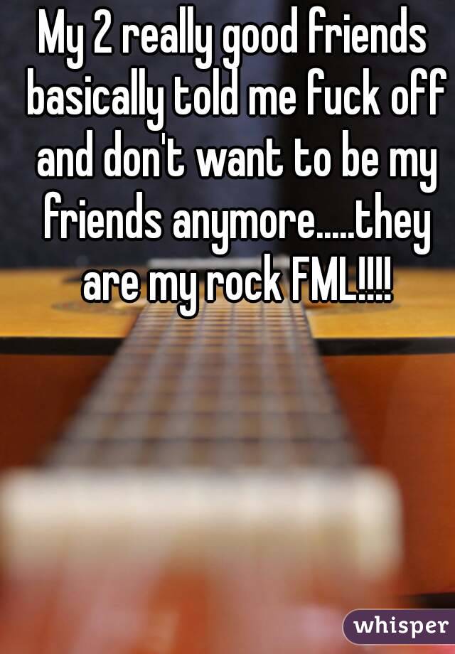 My 2 really good friends basically told me fuck off and don't want to be my friends anymore.....they are my rock FML!!!!