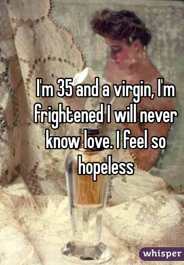 I'm 35 and a virgin, I'm frightened I will never know love. I feel so hopeless