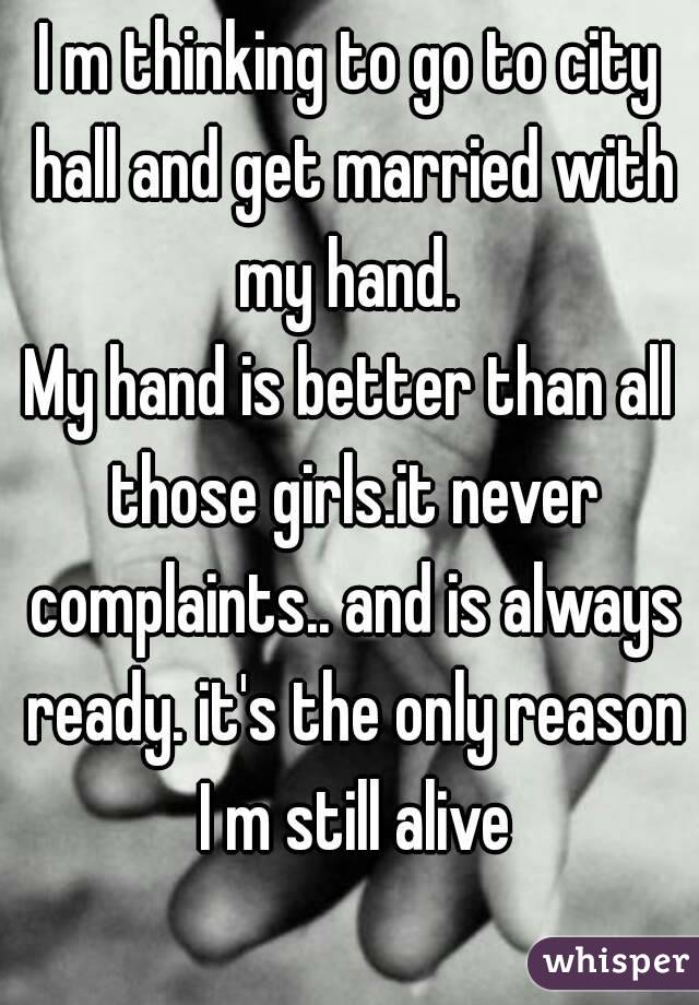 I m thinking to go to city hall and get married with my hand. 
My hand is better than all those girls.it never complaints.. and is always ready. it's the only reason I m still alive