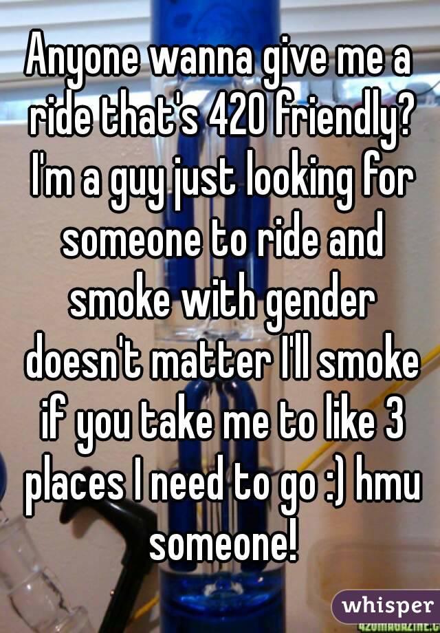Anyone wanna give me a ride that's 420 friendly? I'm a guy just looking for someone to ride and smoke with gender doesn't matter I'll smoke if you take me to like 3 places I need to go :) hmu someone!