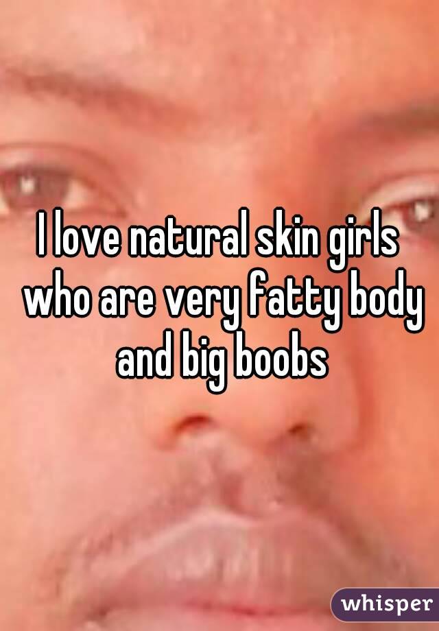 I love natural skin girls who are very fatty body and big boobs
