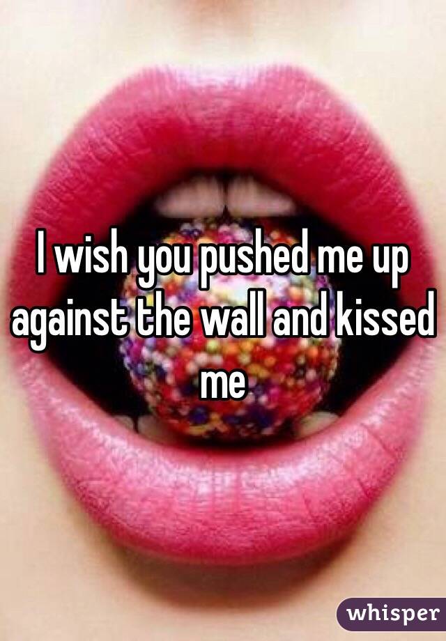 I wish you pushed me up against the wall and kissed me 