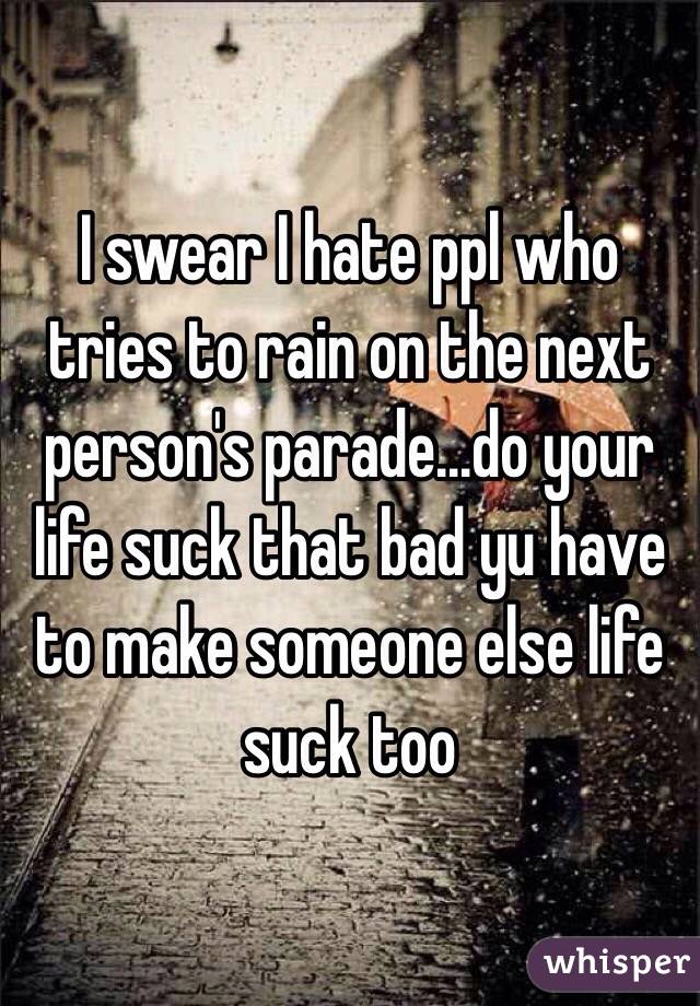 I swear I hate ppl who tries to rain on the next person's parade...do your life suck that bad yu have to make someone else life suck too