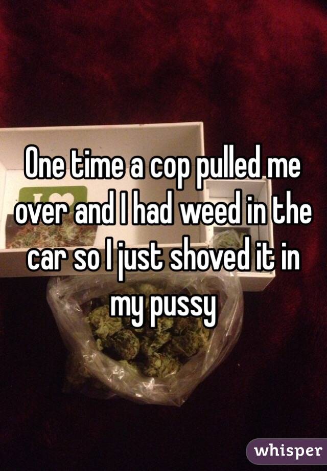One time a cop pulled me over and I had weed in the car so I just shoved it in my pussy