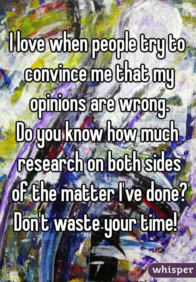 I love when people try to convince me that my opinions are wrong.
Do you know how much research on both sides of the matter I've done?
Don't waste your time! 