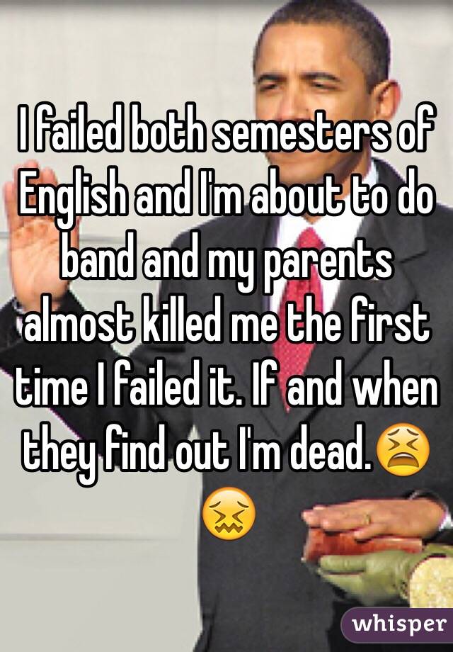 I failed both semesters of English and I'm about to do band and my parents almost killed me the first time I failed it. If and when they find out I'm dead.😫😖