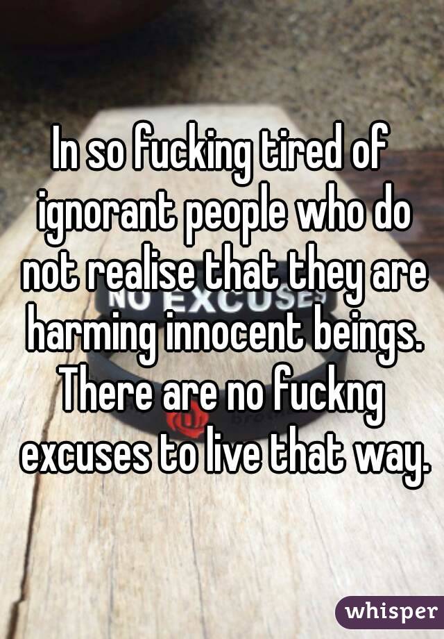 In so fucking tired of ignorant people who do not realise that they are harming innocent beings.
There are no fuckng excuses to live that way.
