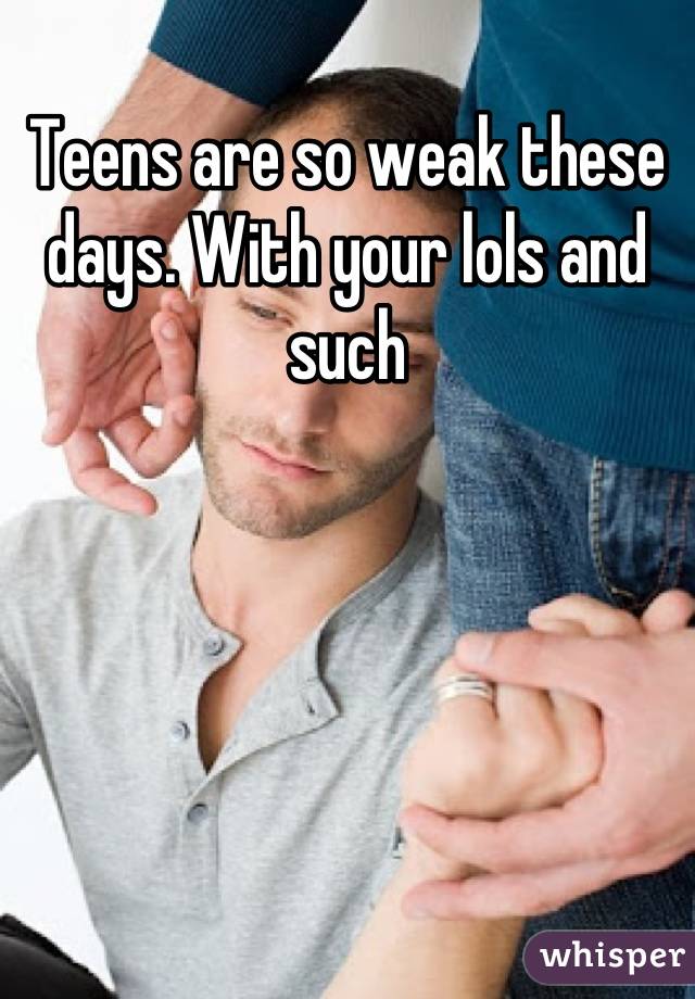 Teens are so weak these days. With your lols and such