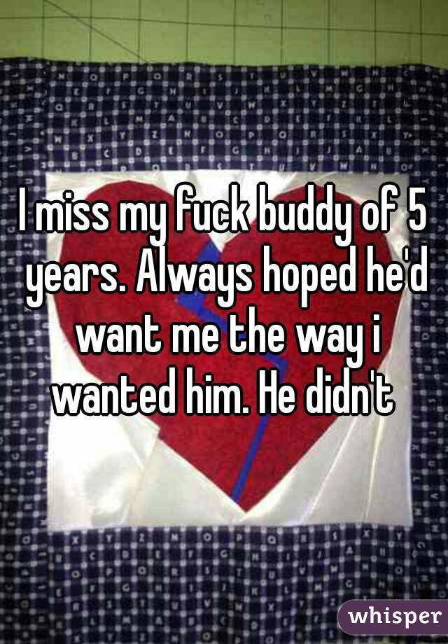 I miss my fuck buddy of 5 years. Always hoped he'd want me the way i wanted him. He didn't 