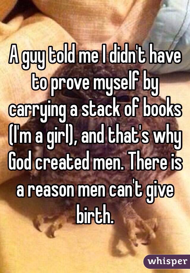 A guy told me I didn't have to prove myself by carrying a stack of books (I'm a girl), and that's why God created men. There is a reason men can't give birth.  