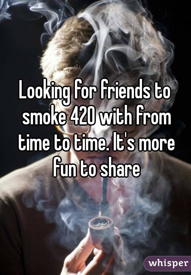 Looking for friends to smoke 420 with from time to time. It's more fun to share