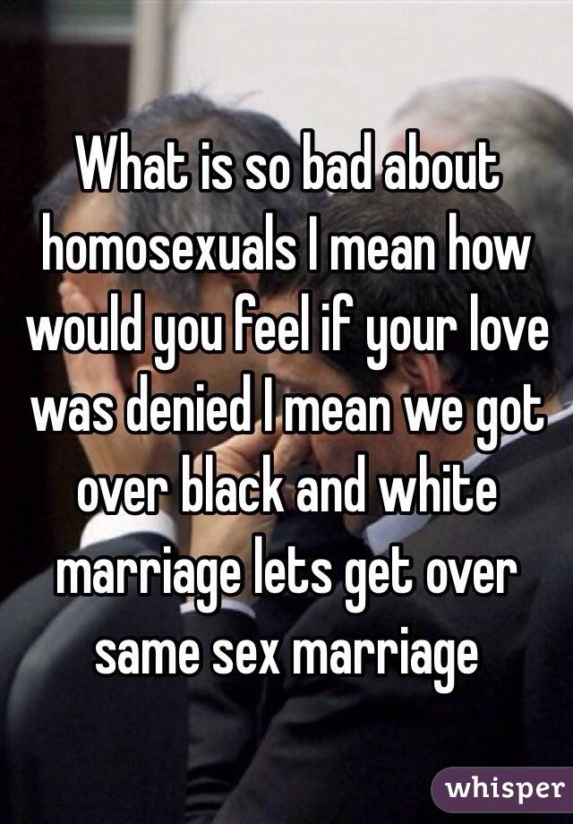 What is so bad about homosexuals I mean how would you feel if your love was denied I mean we got over black and white marriage lets get over same sex marriage