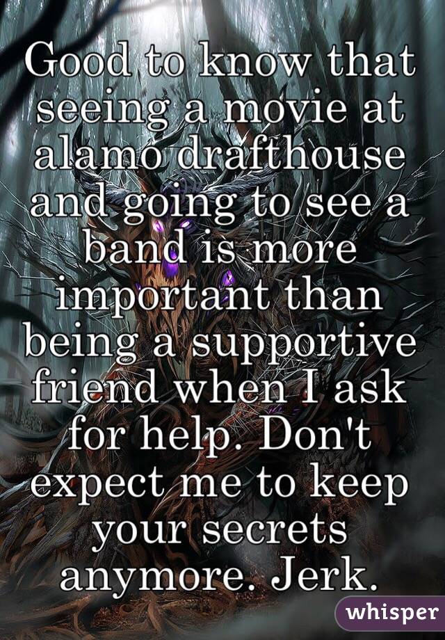 Good to know that seeing a movie at alamo drafthouse and going to see a band is more important than being a supportive friend when I ask for help. Don't expect me to keep your secrets anymore. Jerk. 