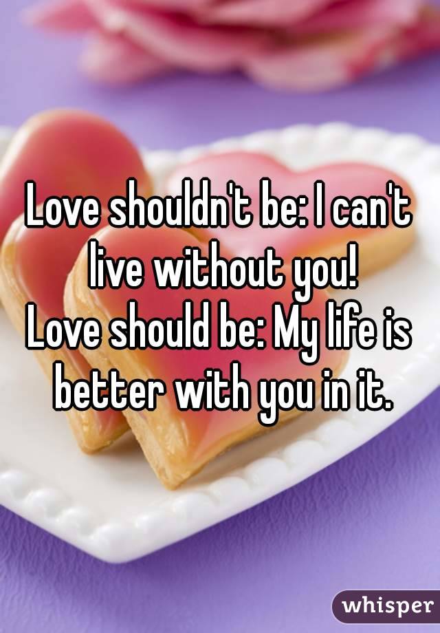 Love shouldn't be: I can't live without you!
Love should be: My life is better with you in it.
