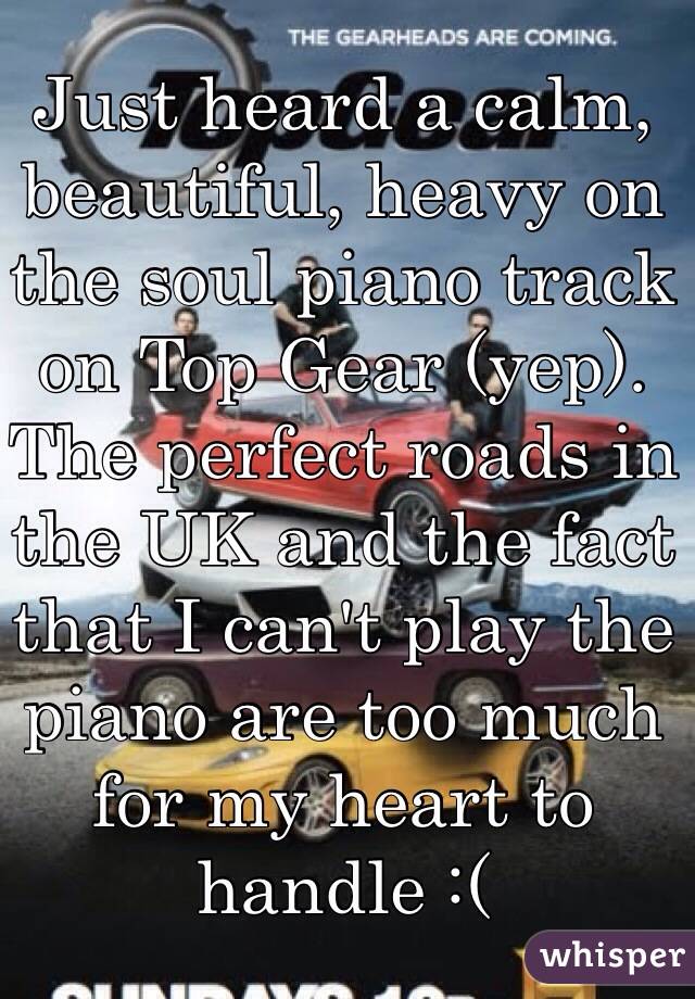 Just heard a calm, beautiful, heavy on the soul piano track on Top Gear (yep). The perfect roads in the UK and the fact that I can't play the piano are too much for my heart to handle :(