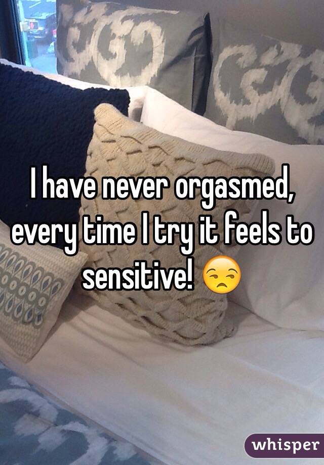 I have never orgasmed, every time I try it feels to sensitive! 😒