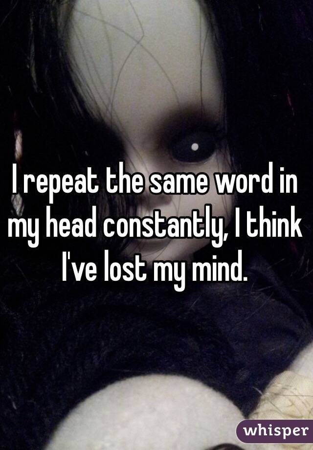 I repeat the same word in my head constantly, I think I've lost my mind.