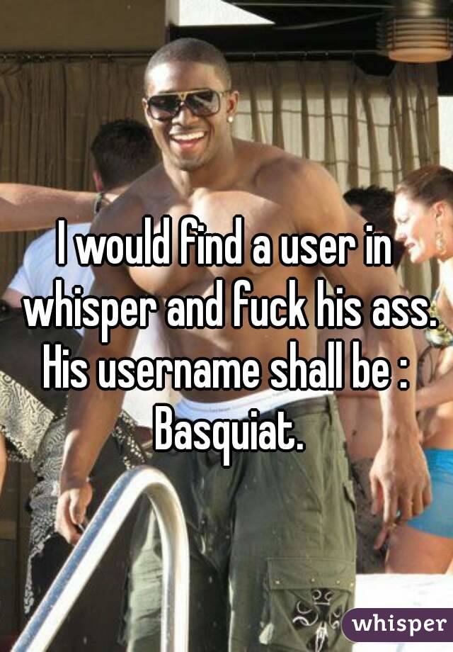 
I would find a user in whisper and fuck his ass.
His username shall be : Basquiat.