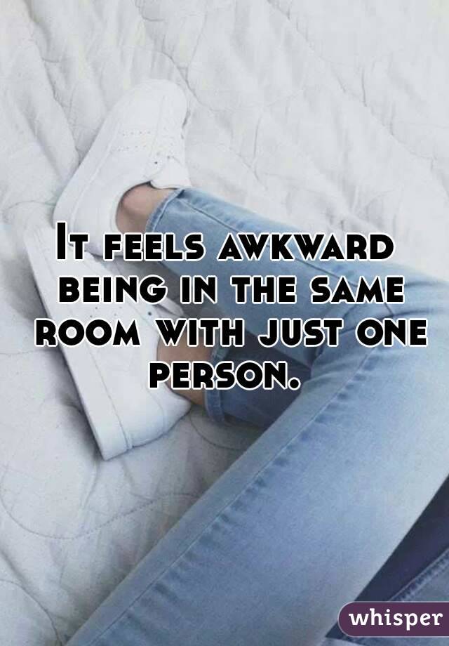 It feels awkward being in the same room with just one person. 