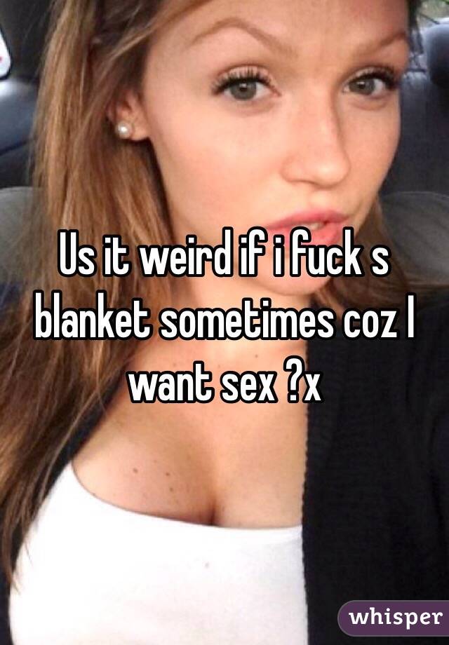 Us it weird if i fuck s blanket sometimes coz I want sex ?x