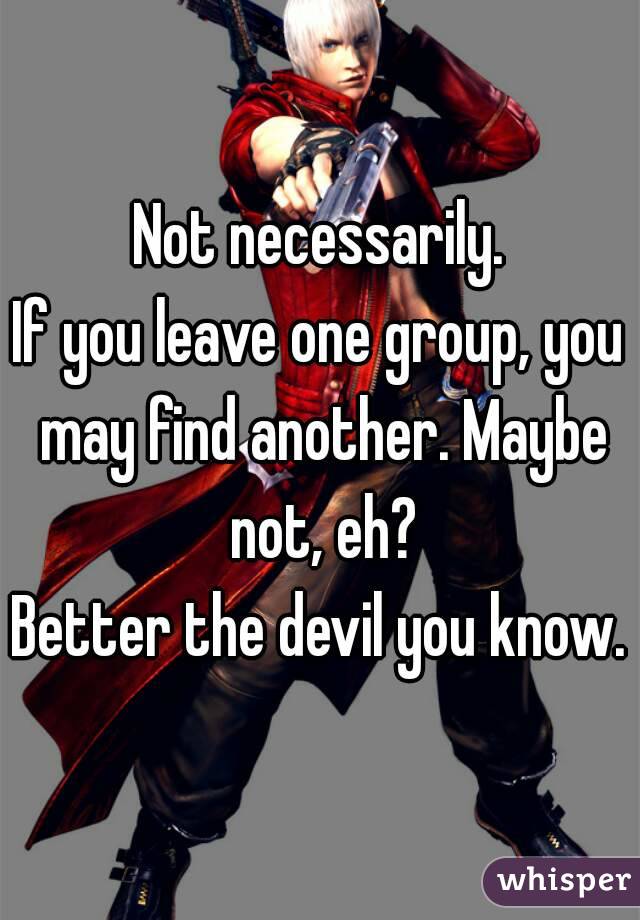 Not necessarily.
If you leave one group, you may find another. Maybe not, eh?
Better the devil you know.