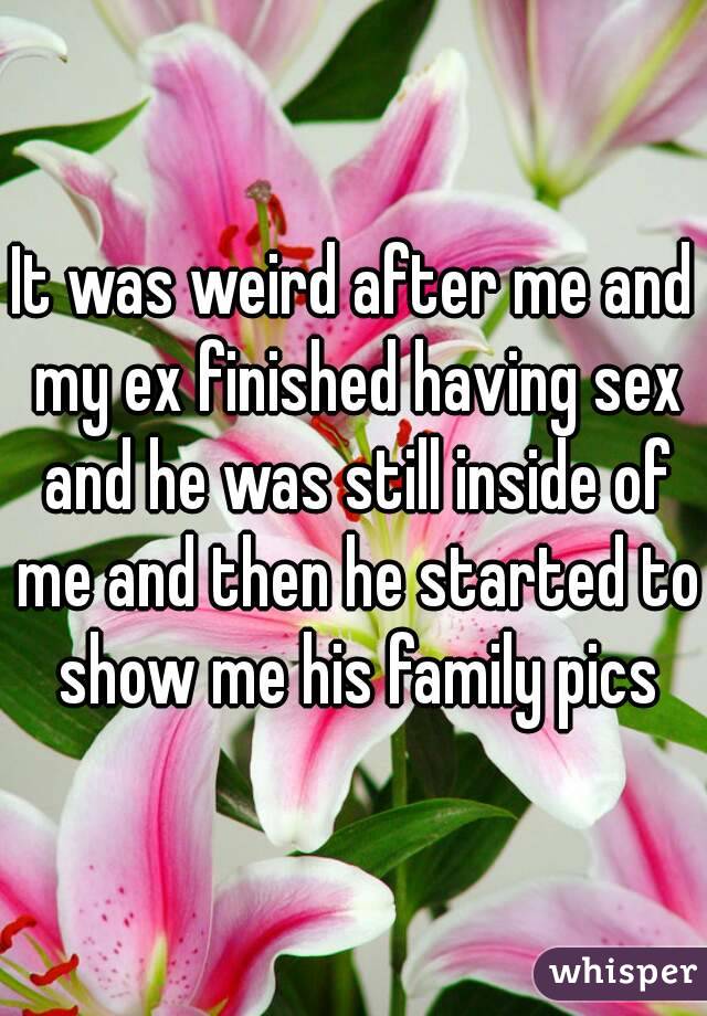 It was weird after me and my ex finished having sex and he was still inside of me and then he started to show me his family pics