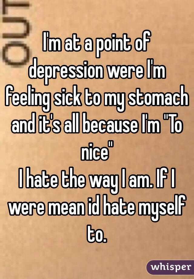 I'm at a point of depression were I'm feeling sick to my stomach and it's all because I'm "To nice"
I hate the way I am. If I were mean id hate myself to.