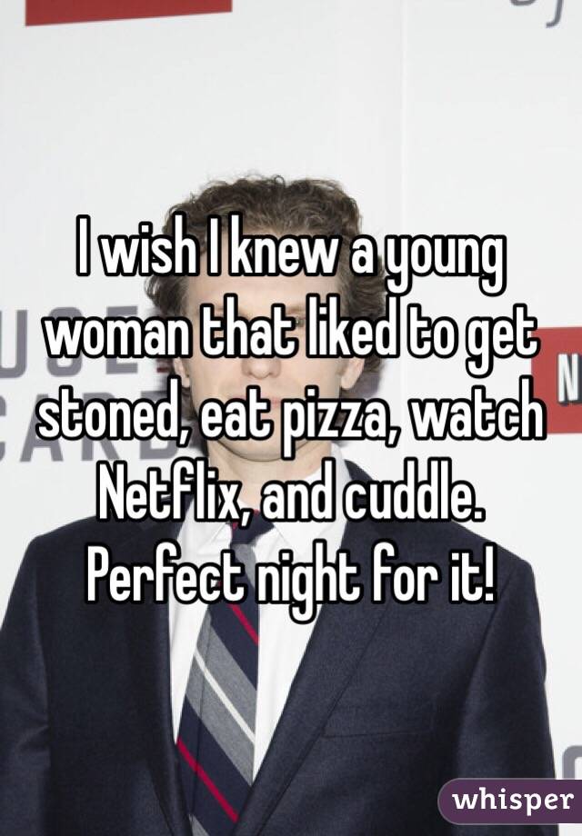 I wish I knew a young woman that liked to get stoned, eat pizza, watch Netflix, and cuddle. Perfect night for it!
