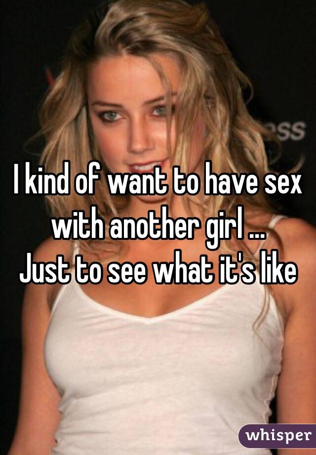 I kind of want to have sex with another girl ...
Just to see what it's like