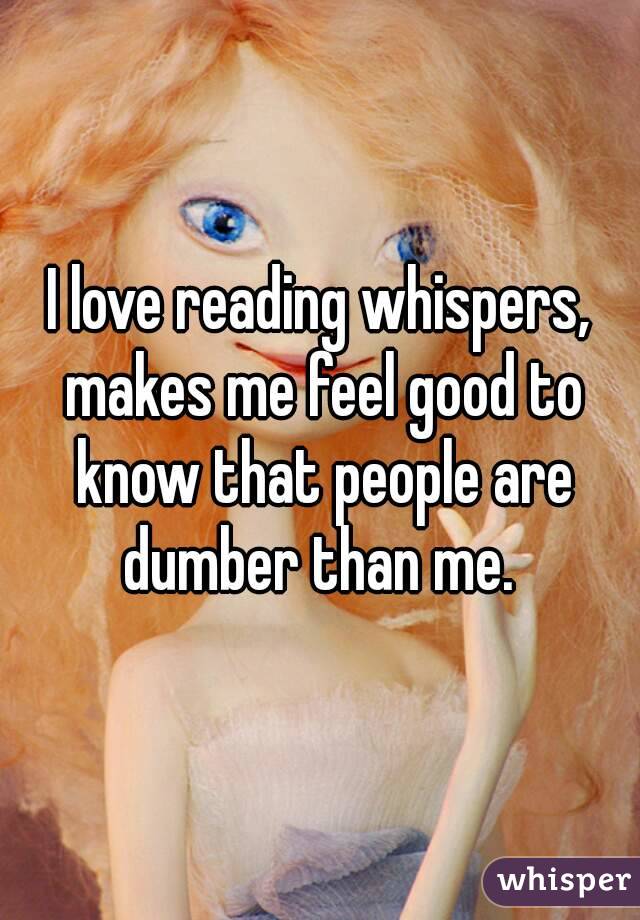 I love reading whispers, makes me feel good to know that people are dumber than me. 