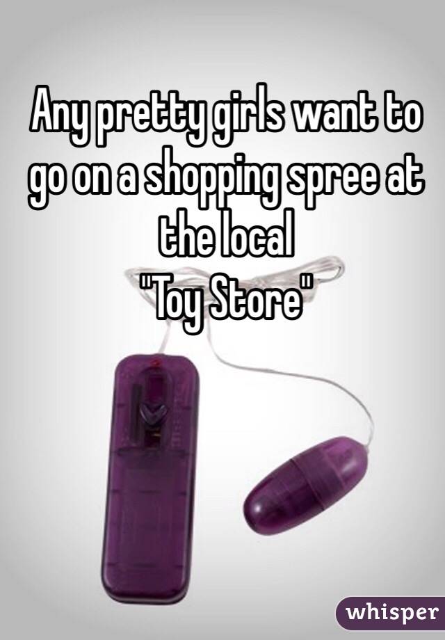 Any pretty girls want to go on a shopping spree at the local 
"Toy Store"