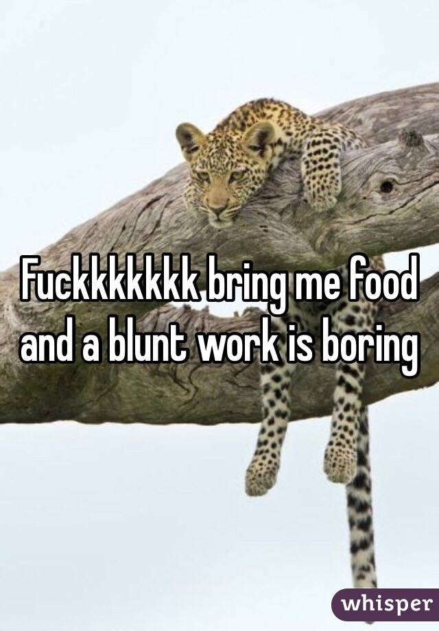 Fuckkkkkkk bring me food and a blunt work is boring