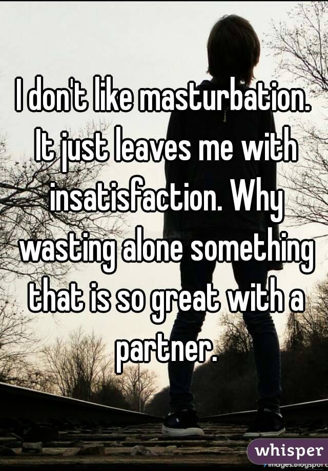 I don't like masturbation. It just leaves me with insatisfaction. Why wasting alone something that is so great with a partner.