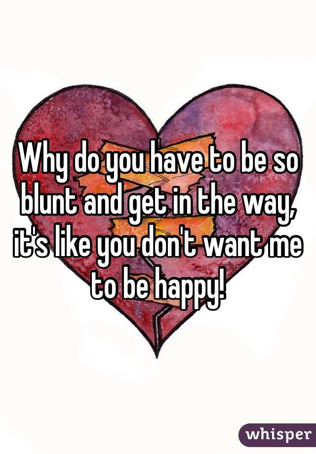 Why do you have to be so blunt and get in the way, it's like you don't want me to be happy! 