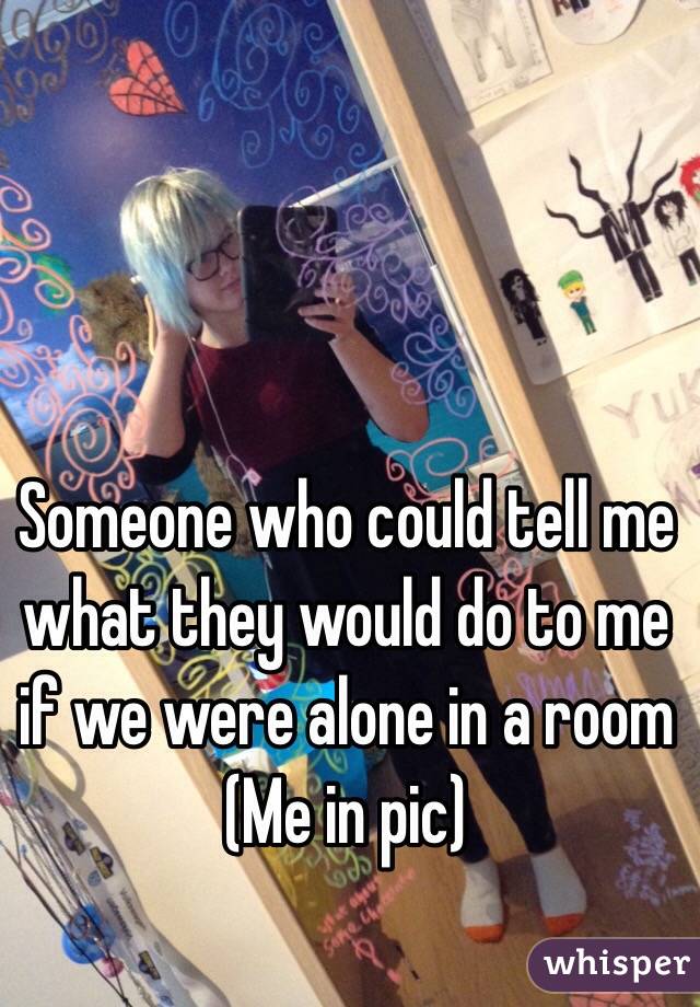 Someone who could tell me what they would do to me if we were alone in a room
(Me in pic)