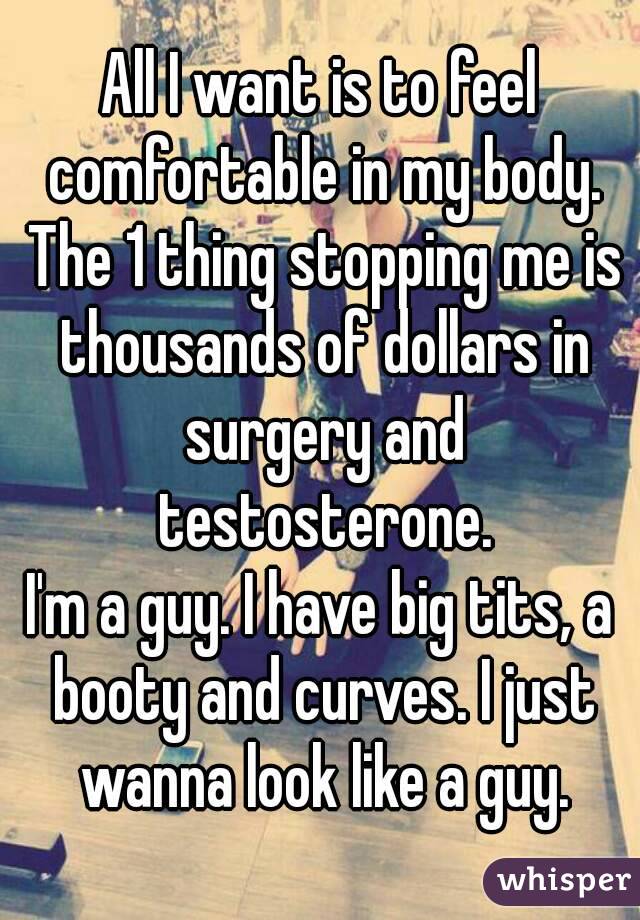 All I want is to feel comfortable in my body. The 1 thing stopping me is thousands of dollars in surgery and testosterone.
I'm a guy. I have big tits, a booty and curves. I just wanna look like a guy.