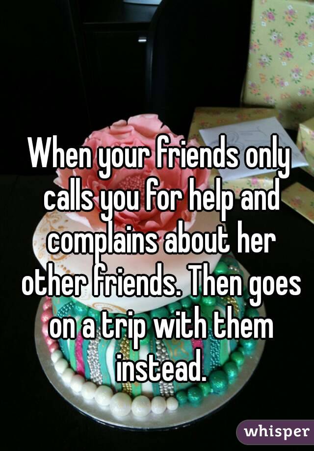 When your friends only calls you for help and complains about her other friends. Then goes on a trip with them instead.
