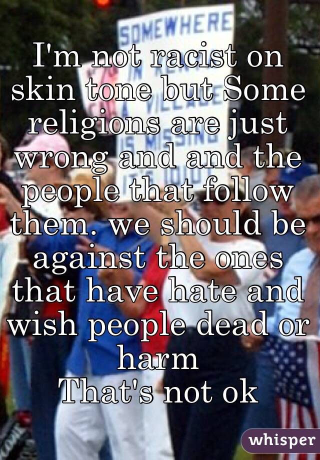 I'm not racist on skin tone but Some religions are just wrong and and the people that follow them. we should be against the ones that have hate and wish people dead or harm
That's not ok