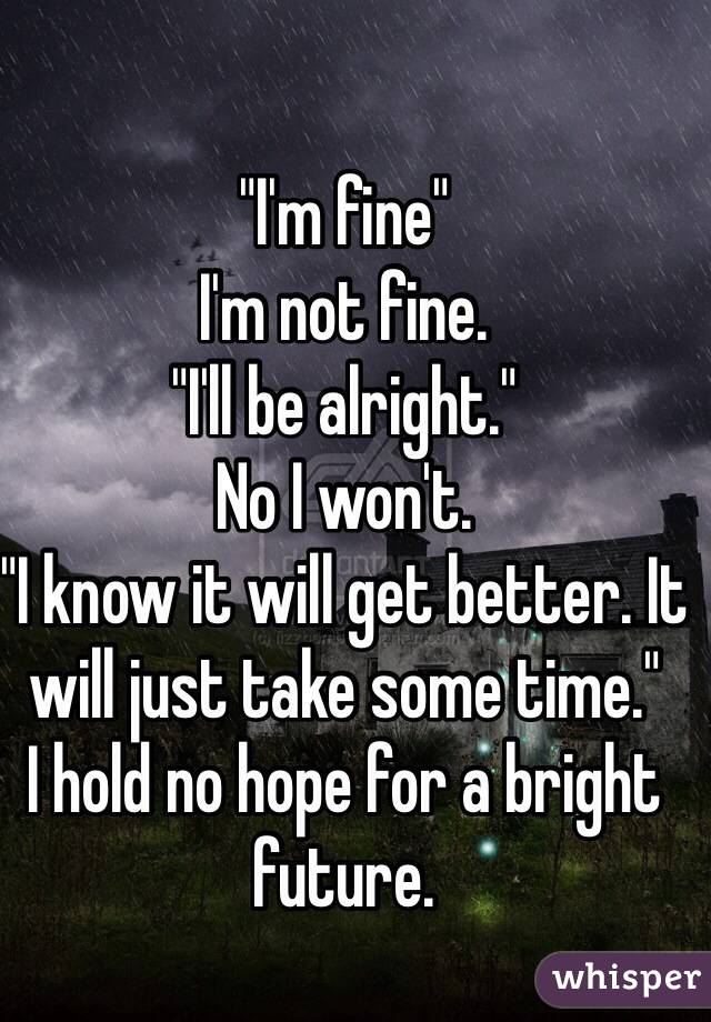 
"I'm fine"
I'm not fine. 
"I'll be alright."
No I won't. 
"I know it will get better. It will just take some time."
I hold no hope for a bright future. 