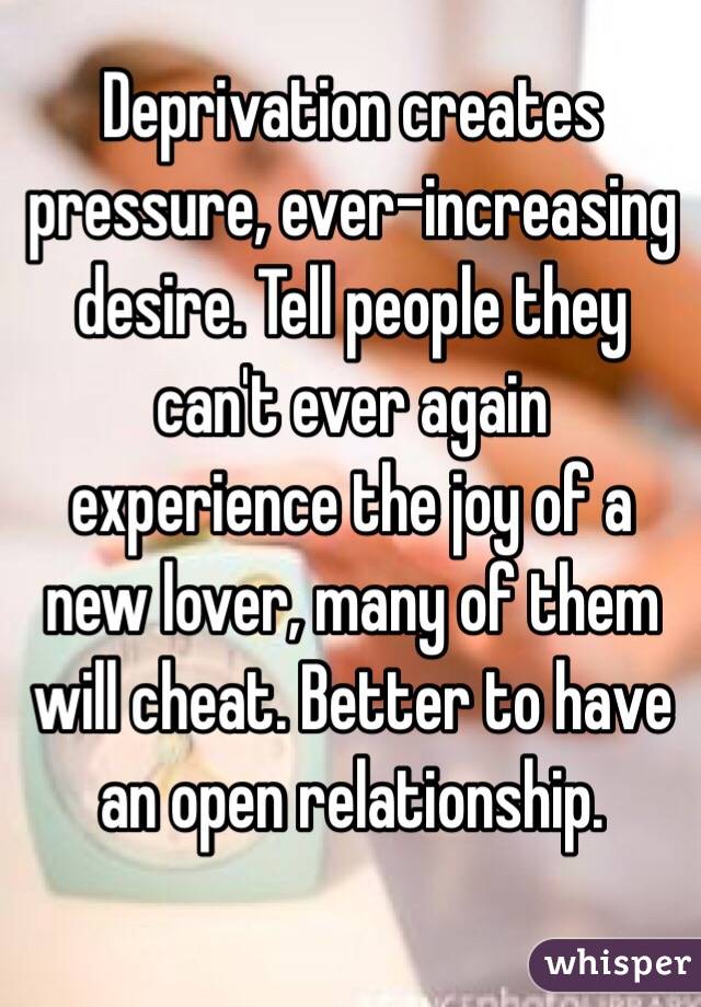 Deprivation creates pressure, ever-increasing desire. Tell people they can't ever again experience the joy of a new lover, many of them will cheat. Better to have an open relationship. 