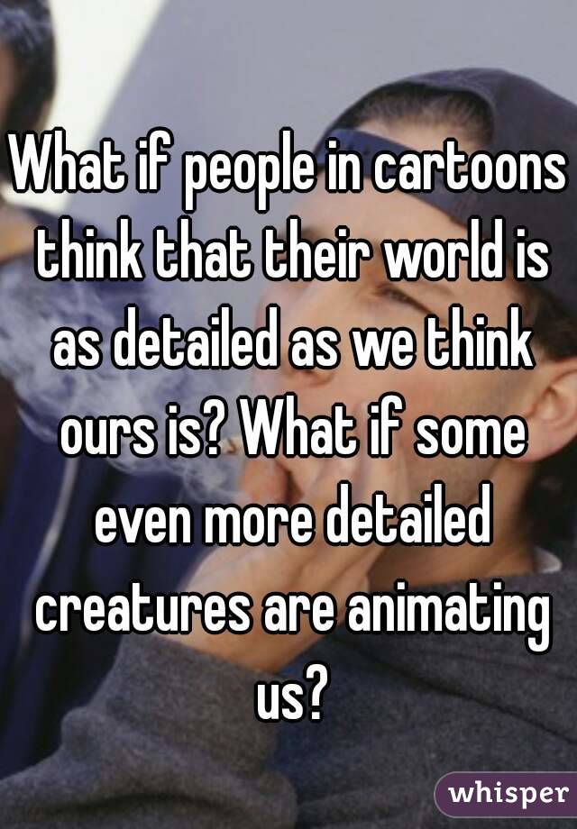 What if people in cartoons think that their world is as detailed as we think ours is? What if some even more detailed creatures are animating us?