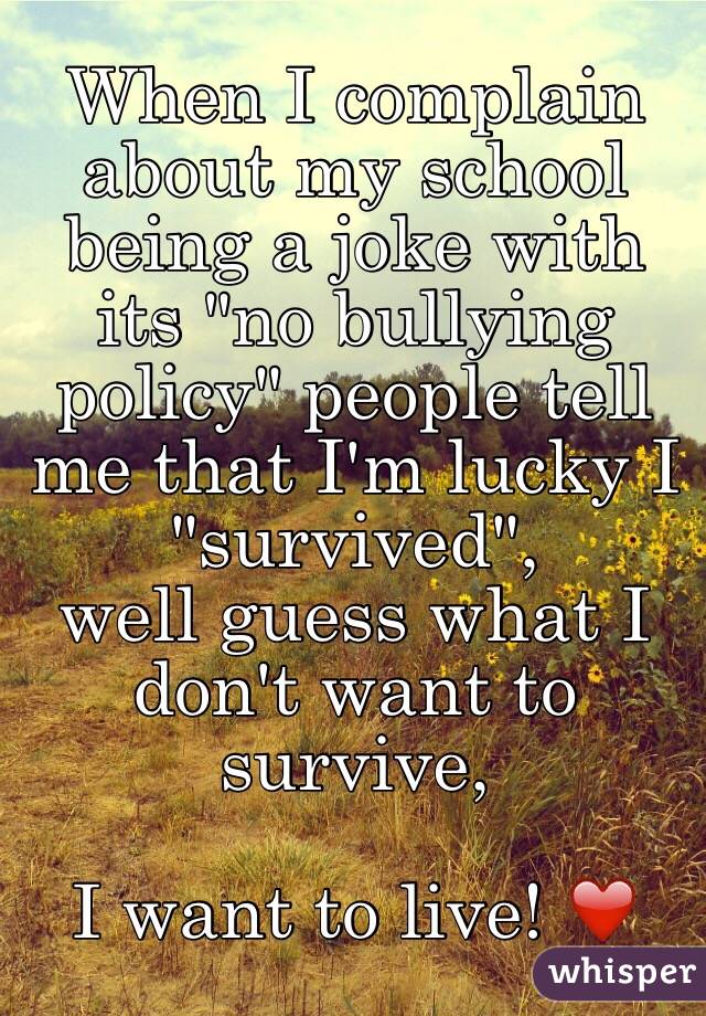 When I complain about my school being a joke with its "no bullying policy" people tell me that I'm lucky I "survived", 
well guess what I don't want to survive, 

I want to live! ❤️