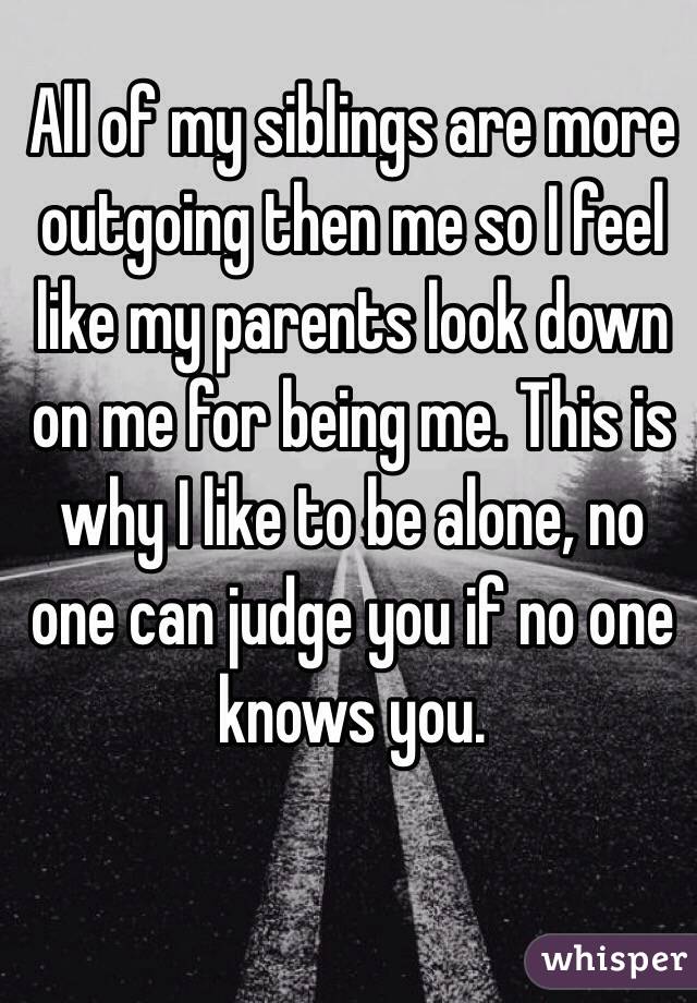 All of my siblings are more outgoing then me so I feel like my parents look down on me for being me. This is why I like to be alone, no one can judge you if no one knows you. 