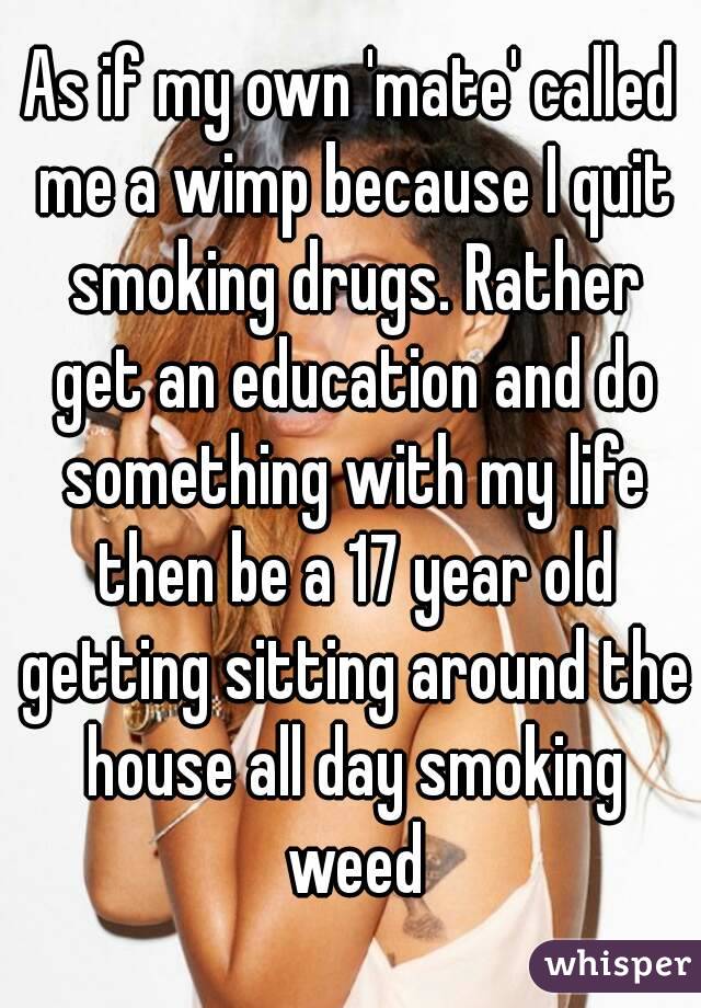 As if my own 'mate' called me a wimp because I quit smoking drugs. Rather get an education and do something with my life then be a 17 year old getting sitting around the house all day smoking weed