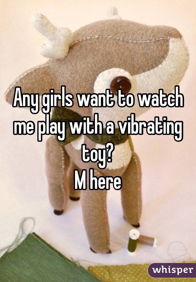 Any girls want to watch me play with a vibrating toy?
M here