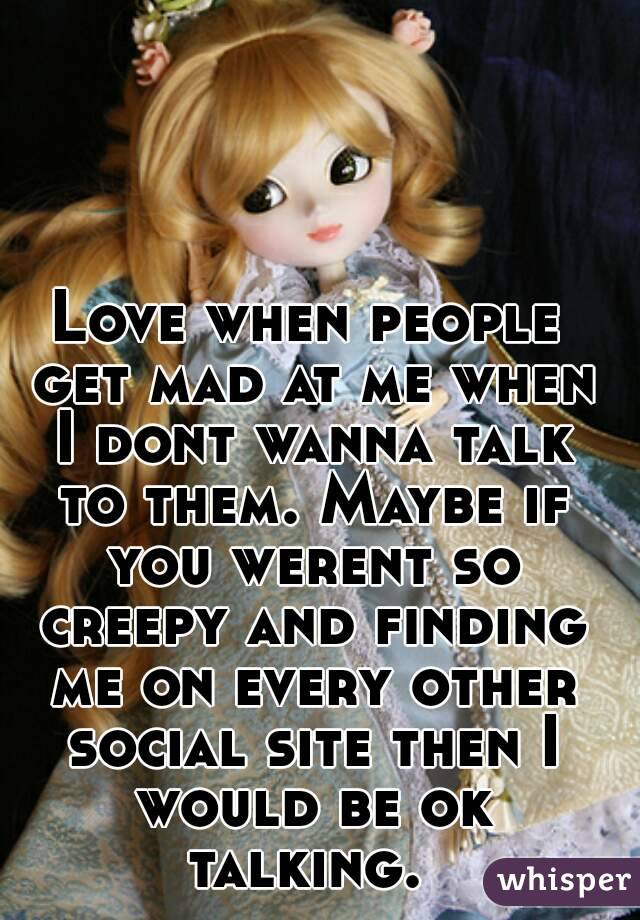 Love when people get mad at me when I dont wanna talk to them. Maybe if you werent so creepy and finding me on every other social site then I would be ok talking. 