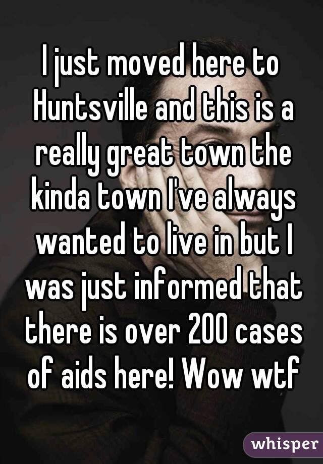 I just moved here to Huntsville and this is a really great town the kinda town I've always wanted to live in but I was just informed that there is over 200 cases of aids here! Wow wtf