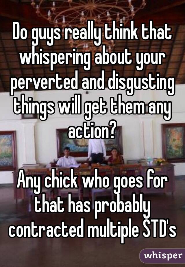 Do guys really think that whispering about your perverted and disgusting things will get them any action?

Any chick who goes for that has probably contracted multiple STD's