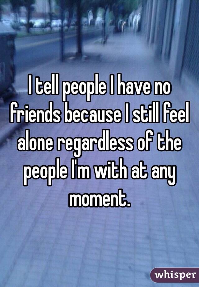 I tell people I have no friends because I still feel alone regardless of the people I'm with at any moment.
